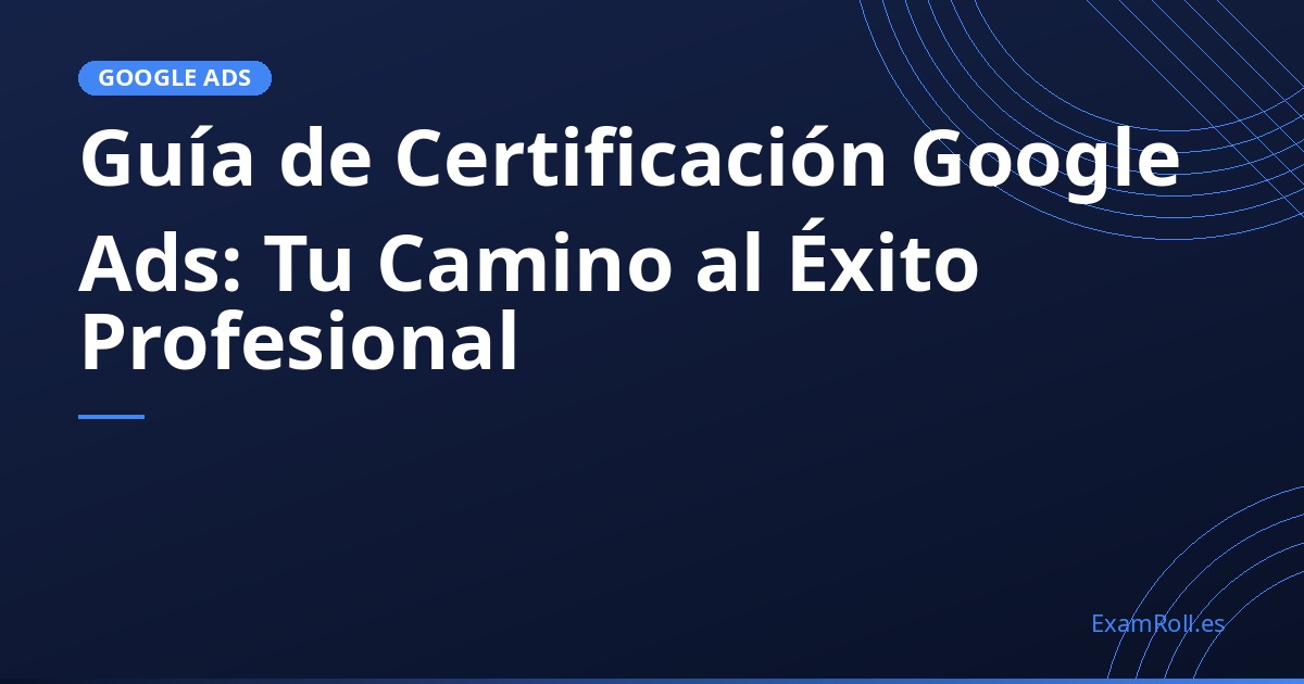 Guía de Certificación Google Ads: Tu Camino al Éxito Profesional